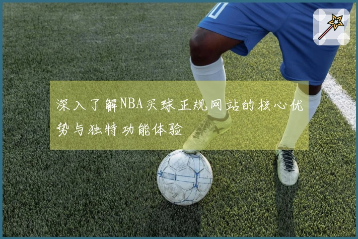 深入了解NBA买球正规网站的核心优势与独特功能体验