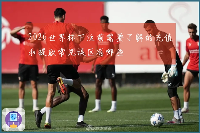 2026世界杯下注前需要了解的充值和提款常见误区有哪些
