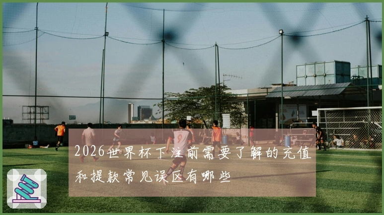 2026世界杯下注前需要了解的充值和提款常见误区有哪些