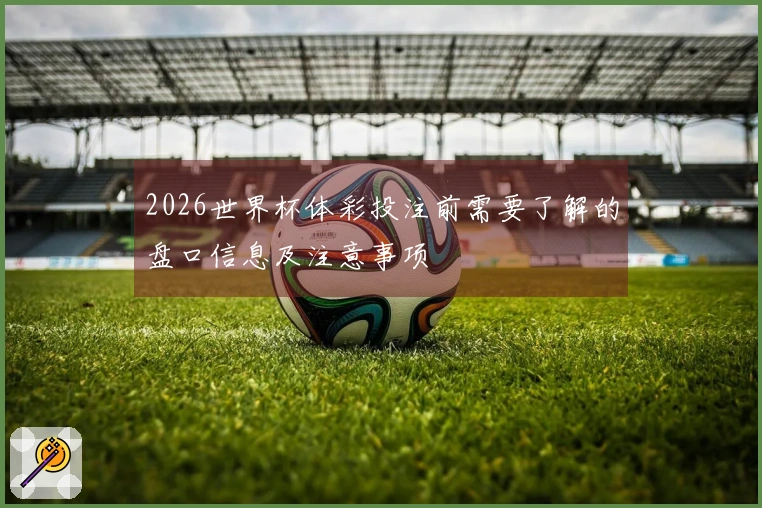 2026世界杯体彩投注前需要了解的盘口信息及注意事项